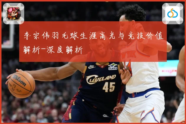 李宗伟羽毛球生涯高光与竞技价值解析-深度解析