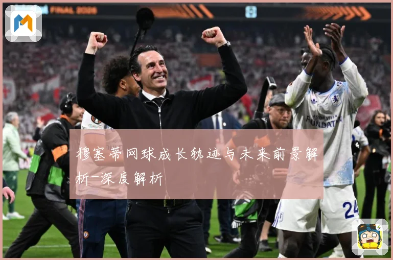 穆塞蒂网球成长轨迹与未来前景解析-深度解析