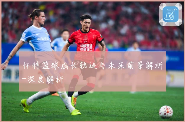 怀特篮球成长轨迹与未来前景解析-深度解析