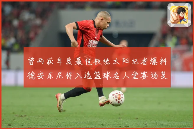 曾两获年度最佳教练太阳记者爆料德安东尼将入选篮球名人堂赛场复盘-深度解析