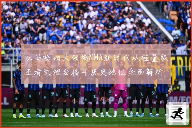 以马哈切夫领衔MMA新时代从轻量级王者到综合格斗历史地位全面解析-深度解析