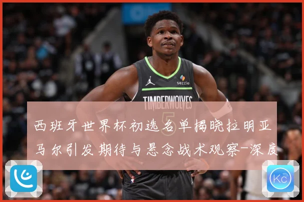 西班牙世界杯初选名单揭晓拉明亚马尔引发期待与悬念战术观察-深度解析