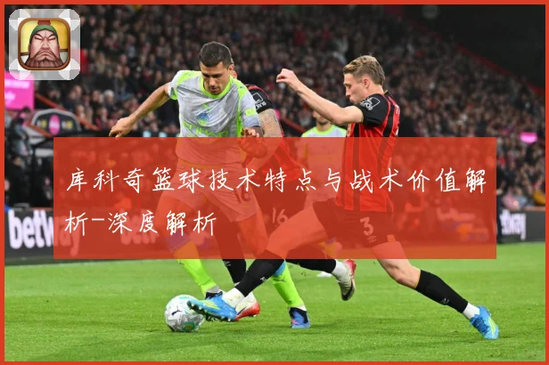 库科奇篮球技术特点与战术价值解析-深度解析