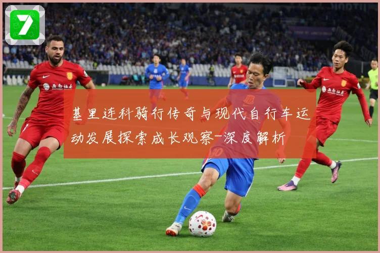 基里连科骑行传奇与现代自行车运动发展探索成长观察-深度解析