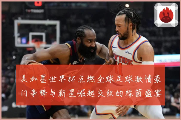 美加墨世界杯点燃全球足球激情豪门争锋与新星崛起交织的绿茵盛宴战术观察-深度解析